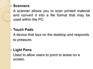 ScannersA scanner allows you to scan printed material and convert it into a file format that may be used within the PC.Touch PadsA device that lays on the desktop and responds	to pressure.Light PensUsed to allow users to point to areas on a screen.