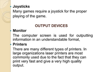 JoysticksMany games require a joystick for the proper	playing of the game.OUTPUT DEVICESMonitor	The computer screen is used for outputting information in an understandable format,Printers	There are many different types of printers. In large organizations laser printers are most commonly used due to the fact that they can print very fast and give a very high quality output.