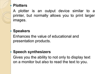 Plotters	A plotter is an output device similar to a printer, but normally allows you to print larger images.Speakers	Enhances the value of educational and presentation products.Speech synthesizers	Gives you the ability to not only to display text on a monitor but also to read the text to you.