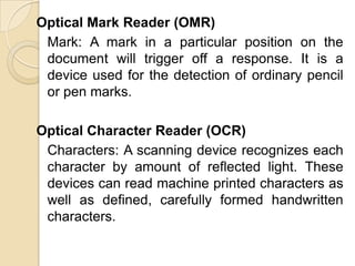 Optical Mark Reader (OMR)Mark: A mark in a particular position on the document will trigger off a response. It is a device used for the detection of ordinary pencil or pen marks.Optical Character Reader (OCR)Characters: A scanning device recognizes each character by amount of reflected light. These devices can read machine printed characters as well as defined, carefully formed handwritten characters.