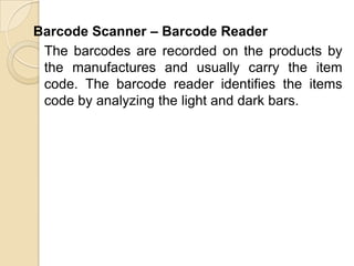 Barcode Scanner – Barcode Reader	The barcodes are recorded on the products by the manufactures and usually carry the item code. The barcode reader identifies the items code by analyzing the light and dark bars.