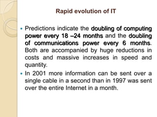 Rapid evolution of ITPredictions indicate the doubling of computing power every 18 –24 months and the doubling of communications power every 6 months. Both are accompanied by huge reductions in costs and massive increases in speed and quantity.In 2001 more information can be sent over a single cable in a second than in 1997 was sent over the entire Internet in a month.