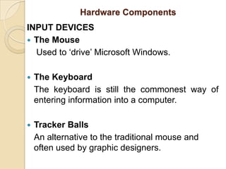 Hardware ComponentsINPUT DEVICESThe Mouse Used to ‘drive’ Microsoft Windows.The Keyboard	The keyboard is still the commonest way of entering information into a computer.Tracker BallsAn alternative to the traditional mouse and often used by graphic designers.