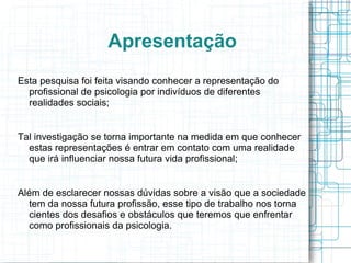 Apresentação Esta pesquisa foi feita visando conhecer a representação do profissional de psicologia por indivíduos de diferentes realidades sociais; Tal investigação se torna importante na medida em que conhecer estas representações é entrar em contato com uma realidade que irá influenciar nossa futura vida profissional; Além de esclarecer nossas dúvidas sobre a visão que a sociedade tem da nossa futura profissão, esse tipo de trabalho nos torna cientes dos desafios e obstáculos que teremos que enfrentar como profissionais da psicologia. 