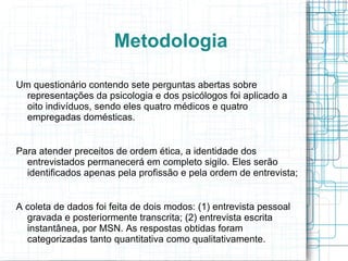 Metodologia Um questionário contendo sete perguntas abertas sobre representações da psicologia e dos psicólogos foi aplicado a oito indivíduos, sendo eles quatro médicos e quatro empregadas domésticas. Para atender preceitos de ordem ética, a identidade dos entrevistados permanecerá em completo sigilo. Eles serão identificados apenas pela profissão e pela ordem de entrevista; A coleta de dados foi feita de dois modos: (1) entrevista pessoal gravada e posteriormente transcrita; (2) entrevista escrita instantânea, por MSN. As respostas obtidas foram categorizadas tanto quantitativa como qualitativamente. 