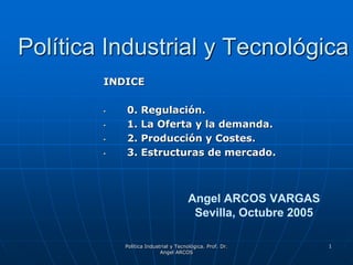 Política Industrial y Tecnológica. Prof. Dr.
Angel ARCOS
1
Política Industrial y Tecnológica
INDICE
• 0. Regulación.
• 1. La Oferta y la demanda.
• 2. Producción y Costes.
• 3. Estructuras de mercado.
Angel ARCOS VARGAS
Sevilla, Octubre 2005
 