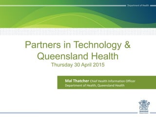 Partners in Technology &
Queensland Health
Thursday 30 April 2015
Mal Thatcher Chief Health Information Officer
Department of Health, Queensland Health
 