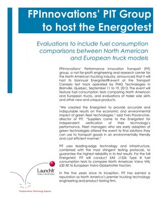 1

.”

FPInnovations’ PIT Group
to host the Energotest
Evaluations to include fuel consumption
comparisons between North American
and European truck models
FPInnovations’ Performance Innovation Transport (PIT)
group, a not-for-profit engineering and research center for
the North American trucking industry, announced that it will
host its biannual Energotest® event at the Transport
Canada test track operated by PMG Technologies in
Blainville, Quebec, September 11 to 19, 2013. The event will
feature fuel consumption tests comparing North American
and European trucks, and evaluations of trailer side skirts
and other new and unique products.
“We created the Energotest to provide accurate and
indisputable results on the economic and environmental
impact of green fleet technologies,” said Yves Provencher,
director of PIT. “Suppliers come to the Energotest for
independent
verification
of
their
technology’s
performance. Fleet managers who are early adopters of
green technologies attend the event to find solutions they
can use to transport goods in an environmentally friendly
and cost efficient manner.”
PIT uses leading-edge technology and infrastructure,
combined with the most stringent testing protocols, to
guarantee the highest reliability in its test results. For the fall
Energotest, PIT will conduct SAE J1526 Type III fuel
consumption tests to compare North American Volvo VNL
630 XE to European Volvo Globetrotter tractors.
In the five years since its inception, PIT has earned a
reputation as North America’s premier trucking technology
engineering and product testing firm.

 