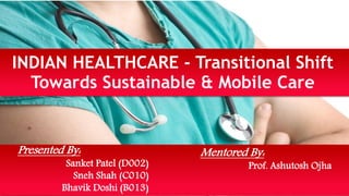 INDIAN HEALTHCARE - Transitional Shift 
Towards Sustainable & Mobile Care 
Presented By: 
Sanket Patel (D002) 
Sneh Shah (C010) 
Bhavik Doshi (B013) 
Mentored By: 
Prof. Ashutosh Ojha 
 