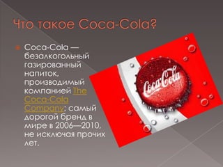 Что такое Coca-Cola?Coca-Cola — безалкогольныйгазированный напиток, производимый компанией The Coca-Cola Company; самый дорогой бренд в мире в 2006—2010, не исключая прочих лет.