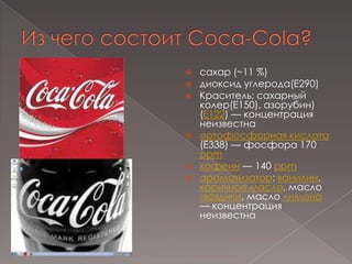 Из чего состоит Coca-Cola?сахар (~11 %)диоксид углерода(E290)Краситель: сахарный колер(Е150), азорубин) (E122) — концентрация неизвестнаортофосфорная кислота (E338) — фосфора 170 ppmкофеин — 140 ppmароматизатор: ванилин, коричное масло, масло гвоздики, масло лимона — концентрация неизвестна