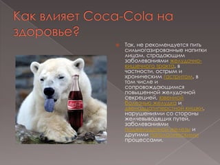 Как влияет Coca-Cola на здоровье?Так, не рекомендуется пить сильногазированные напитки лицам, страдающим заболеваниями желудочно-кишечного тракта, в частности, острым и хроническим гастритом, в том числе и сопровождающимся повышенной желудочной секрецией, язвенной болезнью желудка и двенадцатиперстной кишки, нарушениями со стороны желчевыводящих путей, заболеваниями поджелудочной железы и другими патологическими процессами.