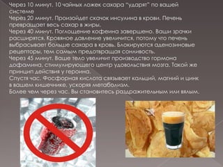 Через 10 минут. 10 чайных ложек сахара “ударят” по вашей системеЧерез 20 минут. Произойдет скачок инсулина в крови. Печень превращает весь сахар в жиры.Через 40 минут. Поглощение кофеина завершено. Ваши зрачки расширятся. Кровяное давление увеличится, потому что печень выбрасывает больше сахара в кровь. Блокируются аденозиновые рецепторы, тем самым предотвращая сонливость.Через 45 минут. Ваше тело увеличит производство гормона дофамина, стимулирующего центр удовольствия мозга. Такой же принцип действия у героина.Спустя час. Фосфорная кислота связывает кальций, магний и цинк в вашем кишечнике, ускоряя метаболизм. Более чем через час. Вы становитесь раздражительным или вялым. 