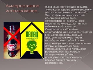 Альтернативное использование.«Кока-Кола» как чистящее средство. «Кока-Кола» хорошо удаляет ржавчину (но оставляет следы от красителей). Этот эффект достигается за счёт содержания в «Кока-Коле» ортофосфорной кислоты. Также известно, что кола удаляет накипь в чайнике и налёт в унитазе. Содержащаяся в Кока-Коле ортофосфорная кислота применяется в концентрированном виде для травления зубной эмали перед пломбированием зубов. В пятом выпуске первого сезона телепередачи «Разрушители мифов» было установлено, что Кока-Кола может растворять зубы полностью. В эксперименте «зуб начал растворяться, что со временем привело бы к его полному растворению».
