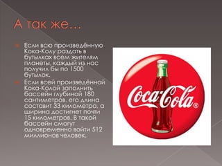 А так же…Если всю произведённую Кока-Колу раздать в бутылках всем жителям планеты, каждый из нас получил бы по 1500 бутылок.Если всей произведённой Кока-Колой заполнить бассейн глубиной 180 сантиметров, его длина составит 33 километра, а ширина достигнет почти 15 километров. В такой бассейн смогут одновременно войти 512 миллионов человек.