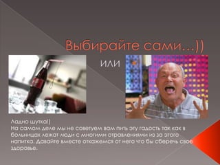 Выбирайте сами…))ИЛИЛадно шутка!)На самом деле мы не советуем вам пить эту гадость так как в больницах лежат люди с многими отравлениями из за этого напитка. Давайте вместе откажемся от него что бы сберечь свое здоровье.