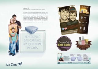 LA CITTÉ
Posicionamento • Campanhas Institucionais • Varejo
                                                               BEM-ESTAR
                                                                          É
                                                             PA SSAR O NA
                                                                         TAL
                                                               COM QUEM
                                                                 AMAMOS
A LaCitté é uma marca que vem ganhando cada vez mais
espaço na zona sul de Porto Alegre. A Upsurge, através de
pesquisa sobre o segmento de atuação do cliente,
identificou que seria muito benéfico para a marca
posicionar-se como provedora de bem-estar para seus
clientes e suas famílias. Após trabalhar a marca, diversas
iniciativas promocionais com foco em rádio, web e veículos
impressos consolidaram a marca como uma loja referência
em produtos para conforto e bem-estar em casa.
 