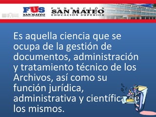 Es aquella ciencia que se
ocupa de la gestión de
documentos, administración
y tratamiento técnico de los
Archivos, así como su
función jurídica,
administrativa y científica de
los mismos.

 