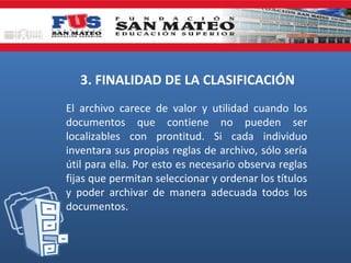 3. FINALIDAD DE LA CLASIFICACIÓN
El archivo carece de valor y utilidad cuando los
documentos que contiene no pueden ser
localizables con prontitud. Si cada individuo
inventara sus propias reglas de archivo, sólo sería
útil para ella. Por esto es necesario observa reglas
fijas que permitan seleccionar y ordenar los títulos
y poder archivar de manera adecuada todos los
documentos.

 