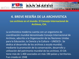 4. BREVE RESEÑA DE LA ARCHIVISTICA
Los archivos en el mundo. El Consejo Internacional de
Archivos, CIA.
La archivística moderna cuenta con un organismo de
coordinación mundial denominado Consejo Internacional de
Archivos, adscrito a la Organización de las Naciones Unidas
para la Educación, la Ciencia y la Cultura – UNESCO-. Se
dedica al desarrollo de los archivos a escala mundial,
mediante la promoción de la conservación, desarrollo y
utilización del patrimonio mundial de los archivos. El CIA
tiene más de 1.400 asociados en más 190 países y territorios.
Fue creada en 1948

 