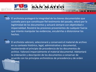 • El archivista protegerá la integridad de los bienes documentales que
custodia para que constituyan fiel testimonio del pasado, velará por la
legitimidad de los documentos y actuará siempre con objetividad e
imparcialidad. Resistirá las presiones provenientes de cualquier fuerza
que intente manipular las evidencias, encubrirlas o distorsionar los
hechos.
• El archivista valorará, seleccionará y conservará el material de archivo
en su contexto histórico, legal, administrativo y documental,
manteniendo el principio de procedencia de los documentos de
archivo. Valorará imparcialmente el material documental. Adelantará
la ordenación y descripción de los documentos a conservar de
acuerdo con los principios archivísticos de procedencia y de orden
original.

 