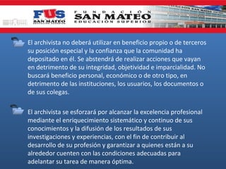 • El archivista no deberá utilizar en beneficio propio o de terceros
su posición especial y la confianza que la comunidad ha
depositado en él. Se abstendrá de realizar acciones que vayan
en detrimento de su integridad, objetividad e imparcialidad. No
buscará beneficio personal, económico o de otro tipo, en
detrimento de las instituciones, los usuarios, los documentos o
de sus colegas.
• El archivista se esforzará por alcanzar la excelencia profesional
mediante el enriquecimiento sistemático y continuo de sus
conocimientos y la difusión de los resultados de sus
investigaciones y experiencias, con el fin de contribuir al
desarrollo de su profesión y garantizar a quienes están a su
alrededor cuenten con las condiciones adecuadas para
adelantar su tarea de manera óptima.

 