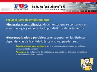 Según el lugar de emplazamiento:
•Generales o centralizados: documentos que se conservan en
el mismo lugar y es consultado por distintos departamentos.
•Descentralizados o parciales: se encuentran en las distintas
dependencias de la entidad. Estos a su vez pueden ser:
Departamentales o por secciones.- en el propio departamento por ser utilizado
constantemente por este.
Personales.- de cada puesto de trabajo para que pueda ser de acceso inmediato a
la persona que trabaja con ellos.

 