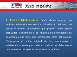 El Archivo Administrativo: Según Manuel Vásquez: los
archivos administrativos son los ubicados en "oficinas que
inician o reciben documentos que pueden haber estado
archivados formalmente o en muebles de archivadores de
documentos que tiene que permanecer cerca del usuario.
Respetando

el

orden

original

de

los

documentos

y

estableciendo series y el sistema clasificatorio" determinado
principalmente por el rector del sistema de archivos.

 