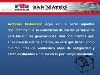 Archivos históricos: Aquí van a parar aquellos
documentos que se consideran de interés permanente
para las futuras generaciones. Son documentos que,
si se hace la cuenta anterior, se verá que tienen como
mínimo, más de veinticinco años de antigüedad y
están destinados a conservarse por tiempo indefinido.

 