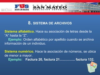 8. SISTEMA DE ARCHIVOS
Sistema alfabético. Hace su asociación de letras desde la
“A” hasta la “Z”.
Ejemplo: Orden alfabético por apellido cuando se archiva
información de un individuo.
Sistema numérico. Hace la asociación de números, se ubica
de menor a mayor.
Ejemplo: Factura 20, factura 21………….. factura 132.

 