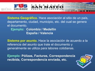 Sistema Geográfico. Hace asociación al sitio de un país,
departamento, ciudad, municipio, etc. del cual se genera
el documento.
Ejemplo: Colombia / Medellín
España / Valencia
Sistema por asunto. Hace la asociación de acuerdo a la
referencia del asunto que trate el documento y
generalmente se utiliza para labores cotidianas.
Ejemplo: Pólizas, Facturas, Correspondencia
recibida, Correspondencia enviada, etc.

 