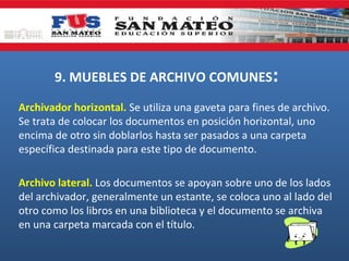 9. MUEBLES DE ARCHIVO COMUNES:
Archivador horizontal. Se utiliza una gaveta para fines de archivo.
Se trata de colocar los documentos en posición horizontal, uno
encima de otro sin doblarlos hasta ser pasados a una carpeta
específica destinada para este tipo de documento.
Archivo lateral. Los documentos se apoyan sobre uno de los lados
del archivador, generalmente un estante, se coloca uno al lado del
otro como los libros en una biblioteca y el documento se archiva
en una carpeta marcada con el título.

 