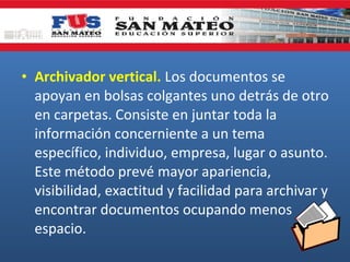 • Archivador vertical. Los documentos se
apoyan en bolsas colgantes uno detrás de otro
en carpetas. Consiste en juntar toda la
información concerniente a un tema
específico, individuo, empresa, lugar o asunto.
Este método prevé mayor apariencia,
visibilidad, exactitud y facilidad para archivar y
encontrar documentos ocupando menos
espacio.

 