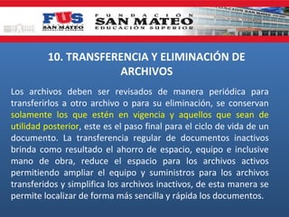10. TRANSFERENCIA Y ELIMINACIÓN DE
ARCHIVOS
Los archivos deben ser revisados de manera periódica para
transferirlos a otro archivo o para su eliminación, se conservan
solamente los que estén en vigencia y aquellos que sean de
utilidad posterior, este es el paso final para el ciclo de vida de un
documento. La transferencia regular de documentos inactivos
brinda como resultado el ahorro de espacio, equipo e inclusive
mano de obra, reduce el espacio para los archivos activos
permitiendo ampliar el equipo y suministros para los archivos
transferidos y simplifica los archivos inactivos, de esta manera se
permite localizar de forma más sencilla y rápida los documentos.

 