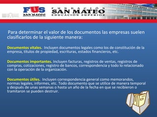 Para determinar el valor de los documentos las empresas suelen
clasificarlos de la siguiente manera:
Documentos vitales. Incluyen documentos legales como los de constitución de la
empresa, títulos de propiedad, escrituras, estados financieros, etc.
Documentos importantes. Incluyen facturas, registros de ventas, registros de
compras, cotizaciones, registro de bancos, correspondencia y todo lo relacionado
con la operación de la organización.
Documentos útiles. Incluyen correspondencia general como memorandos,
normas legales, informes, etc. Todo documento que se utilice de manera temporal
y después de unas semanas o hasta un año de la fecha en que se recibieron o
tramitaron se pueden destruir.

 