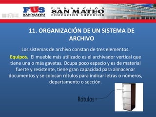 11. ORGANIZACIÓN DE UN SISTEMA DE
ARCHIVO
Los sistemas de archivo constan de tres elementos.
Equipos. El mueble más utilizado es el archivador vertical que
tiene una o más gavetas. Ocupa poco espacio y es de material
fuerte y resistente, tiene gran capacidad para almacenar
documentos y se colocan rótulos para indicar letras o números,
departamento o sección.

 