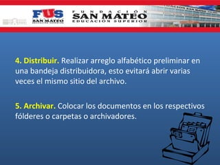 4. Distribuir. Realizar arreglo alfabético preliminar en
una bandeja distribuidora, esto evitará abrir varias
veces el mismo sitio del archivo.
5. Archivar. Colocar los documentos en los respectivos
fólderes o carpetas o archivadores.

 