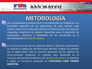 METODOLOGÍA

• Las competencias a proporcionar a los educandos se integraran a la
formación específica de las asignaturas, de esta manera cada
materia abarcará la aplicación directa al microcurrículo, las materias
integradas impartirán los saberes requeridos para el desarrollo de
capacidades, destrezas y habilidades de los estudiantes en la
aplicabilidad de técnicas de archivo.
• En el microcurriculo de las materias afines al área de conocimiento
se realizará la aplicación del tema para permitir integrar los saberes
con el saber hacer. Para la correcta aplicación de los saberes los
microcurrículos integrarán un capítulo, para desarrollo en el
trascurso del período académico, de técnicas de archivo, la temática
a seguir se encuentra plasmada en CONTENIDO PARA PRIMER
SEMESTRE.

 
