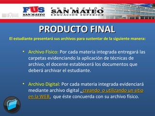 PRODUCTO FINAL
El estudiante presentará sus archivos para sustentar de la siguiente manera:

• Archivo Físico: Por cada materia integrada entregará las
carpetas evidenciando la aplicación de técnicas de
archivo, el docente establecerá los documentos que
deberá archivar el estudiante.
• Archivo Digital: Por cada materia integrada evidenciará
mediante archivo digital , creando o utilizando un sitio
en la WEB, que éste concuerda con su archivo físico.
WEB

 