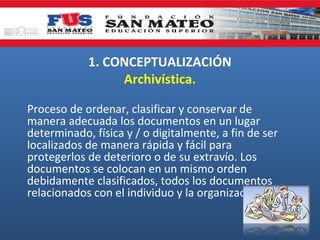 1. CONCEPTUALIZACIÓN
Archivística.
Proceso de ordenar, clasificar y conservar de
manera adecuada los documentos en un lugar
determinado, física y / o digitalmente, a fin de ser
localizados de manera rápida y fácil para
protegerlos de deterioro o de su extravío. Los
documentos se colocan en un mismo orden
debidamente clasificados, todos los documentos
relacionados con el individuo y la organización.

 