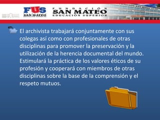 • El archivista trabajará conjuntamente con sus
colegas así como con profesionales de otras
disciplinas para promover la preservación y la
utilización de la herencia documental del mundo.
Estimulará la práctica de los valores éticos de su
profesión y cooperará con miembros de otras
disciplinas sobre la base de la comprensión y el
respeto mutuos.

 