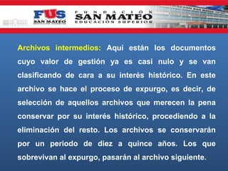 Archivos intermedios: Aquí están los documentos
cuyo valor de gestión ya es casi nulo y se van
clasificando de cara a su interés histórico. En este
archivo se hace el proceso de expurgo, es decir, de
selección de aquellos archivos que merecen la pena
conservar por su interés histórico, procediendo a la
eliminación del resto. Los archivos se conservarán
por un periodo de diez a quince años. Los que
sobrevivan al expurgo, pasarán al archivo siguiente.

 