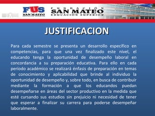 JUSTIFICACION
Para cada semestre se presenta un desarrollo específico en
competencias, para que una vez finalizado este nivel, el
educando tenga la oportunidad de desempeño laboral en
concordancia a su preparación educativa. Para ello en cada
período académico se realizará énfasis de preparación en temas
de conocimiento y aplicabilidad que brinde al individuo la
oportunidad de desempeño y, sobre todo, en busca de contribuir
mediante la formación a que los educandos puedan
desempeñarse en áreas del sector productivo en la medida que
esté cursando sus estudios sin prejuicio ni necesidad de tener
que esperar a finalizar su carrera para poderse desempeñar
laboralmente.

 