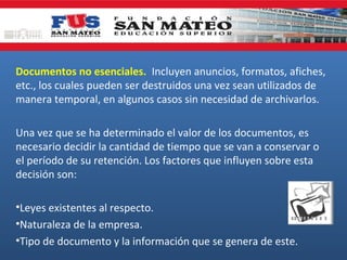 Documentos no esenciales. Incluyen anuncios, formatos, afiches,
etc., los cuales pueden ser destruidos una vez sean utilizados de
manera temporal, en algunos casos sin necesidad de archivarlos.
Una vez que se ha determinado el valor de los documentos, es
necesario decidir la cantidad de tiempo que se van a conservar o
el período de su retención. Los factores que influyen sobre esta
decisión son:
•Leyes existentes al respecto.
•Naturaleza de la empresa.
•Tipo de documento y la información que se genera de este.

 