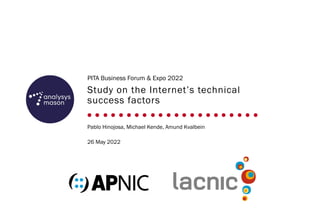 Study on the Internet’s technical
success factors
PITA Business Forum & Expo 2022
Pablo Hinojosa, Michael Kende, Amund Kvalbein
26 May 2022
 