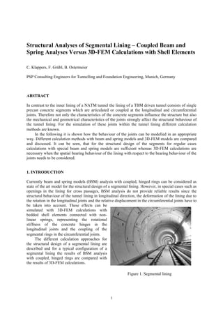 Structural Analyses of Segmental Lining – Coupled Beam and
Spring Analyses Versus 3D-FEM Calculations with Shell Elements

C. Klappers, F. Grübl, B. Ostermeier

PSP Consulting Engineers for Tunnelling and Foundation Engineering, Munich, Germany



ABSTRACT

In contrast to the inner lining of a NATM tunnel the lining of a TBM driven tunnel consists of single
precast concrete segments which are articulated or coupled at the longitudinal and circumferential
joints. Therefore not only the characteristics of the concrete segments influence the structure but also
the mechanical and geometrical characteristics of the joints strongly affect the structural behaviour of
the tunnel lining. For the simulation of these joints within the tunnel lining different calculation
methods are known.
     In the following it is shown how the behaviour of the joints can be modelled in an appropriate
way. Different calculation methods with beam and spring models and 3D-FEM models are compared
and discussed. It can be seen, that for the structural design of the segments for regular cases
calculations with special beam and spring models are sufficient whereas 3D-FEM calculations are
necessary when the spatial bearing behaviour of the lining with respect to the bearing behaviour of the
joints needs to be considered.


1. INTRODUCTION

Currently beam and spring models (BSM) analysis with coupled, hinged rings can be considered as
state of the art model for the structural design of a segmental lining. However, in special cases such as
openings in the lining for cross passages, BSM analysis do not provide reliable results since the
structural behaviour of the tunnel lining in longitudinal direction, the deformation of the lining due to
the rotation in the longitudinal joints and the relative displacement in the circumferential joints have to
be taken into account. These effects can be
simulated with 3D-FEM calculations with
bedded shell elements connected with non-
linear springs, representing the rotational
stiffness of the concrete hinges in the
longitudinal joints and the coupling of the
segmental rings in the circumferential joints.
      The different calculation approaches for
the structural design of a segmental lining are
described and for a typical configuration of a
segmental lining the results of BSM analysis
with coupled, hinged rings are compared with
the results of 3D-FEM calculations.

                                                               Figure 1. Segmental lining




                                                    1
 