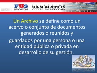 Un Archivo se define como un
acervo o conjunto de documentos
generados o reunidos y
guardados por una persona o una
entidad pública o privada en
desarrollo de su gestión.

 
