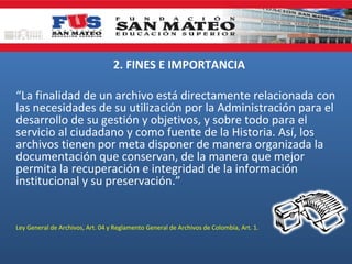 2. FINES E IMPORTANCIA
“La finalidad de un archivo está directamente relacionada con
las necesidades de su utilización por la Administración para el
desarrollo de su gestión y objetivos, y sobre todo para el
servicio al ciudadano y como fuente de la Historia. Así, los
archivos tienen por meta disponer de manera organizada la
documentación que conservan, de la manera que mejor
permita la recuperación e integridad de la información
institucional y su preservación.”

Ley General de Archivos, Art. 04 y Reglamento General de Archivos de Colombia, Art. 1.

 