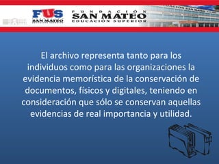 El archivo representa tanto para los
individuos como para las organizaciones la
evidencia memorística de la conservación de
documentos, físicos y digitales, teniendo en
consideración que sólo se conservan aquellas
evidencias de real importancia y utilidad.

 