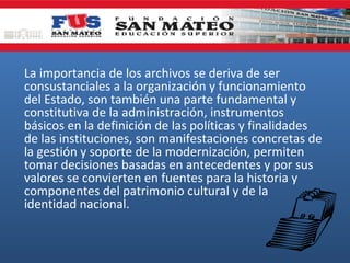 La importancia de los archivos se deriva de ser
consustanciales a la organización y funcionamiento
del Estado, son también una parte fundamental y
constitutiva de la administración, instrumentos
básicos en la definición de las políticas y finalidades
de las instituciones, son manifestaciones concretas de
la gestión y soporte de la modernización, permiten
tomar decisiones basadas en antecedentes y por sus
valores se convierten en fuentes para la historia y
componentes del patrimonio cultural y de la
identidad nacional.

 